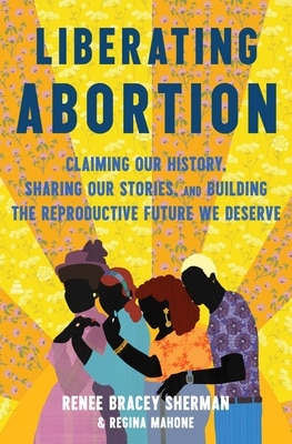 Liberating Abortion: Claiming Our History  Sharing Our Stories  and Building the Reproductive Future We Deserve