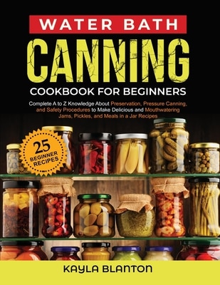 Water Bath Canning Cookbook For Beginners: Complete A to Z Knowledge About Preservation Pressure Canning and Safety Procedures to Make Delicious and